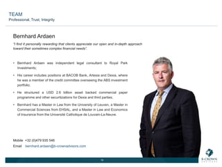 14
“I find it personally rewarding that clients appreciate our open and in-depth approach
toward their sometimes complex financial needs”.
• Bernhard Ardaen was independent legal consultant to Royal Park
Investments;
• His career includes positions at BACOB Bank, Artesia and Dexia, where
he was a member of the credit committee overseeing the ABS investment
portfolio;
• He structured a USD 2.6 billion asset backed commercial paper
programme and other securitizations for Dexia and third parties;
• Bernhard has a Master in Law from the University of Leuven, a Master in
Commercial Sciences from EHSAL, and a Master in Law and Economics
of Insurance from the Université Catholique de Louvain-La-Neuve.
Bernhard Ardaen
Mobile +32 (0)479 935 546
Email bernhard.ardaen@b-crownadvisors.com
TEAM
Professional, Trust, Integrity
 