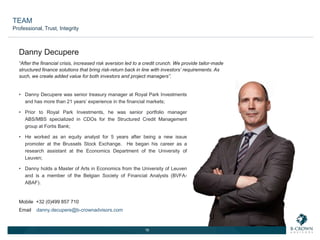 16
“After the financial crisis, increased risk aversion led to a credit crunch. We provide tailor-made
structured finance solutions that bring risk-return back in line with investors’ requirements. As
such, we create added value for both investors and project managers”.
• Danny Decupere was senior treasury manager at Royal Park Investments
and has more than 21 years’ experience in the financial markets;
• Prior to Royal Park Investments, he was senior portfolio manager
ABS/MBS specialized in CDOs for the Structured Credit Management
group at Fortis Bank;
• He worked as an equity analyst for 5 years after being a new issue
promoter at the Brussels Stock Exchange. He began his career as a
research assistant at the Economics Department of the University of
Leuven;
• Danny holds a Master of Arts in Economics from the University of Leuven
and is a member of the Belgian Society of Financial Analysts (BVFA-
ABAF).
Danny Decupere
Mobile +32 (0)499 857 710
Email danny.decupere@b-crownadvisors.com
TEAM
Professional, Trust, Integrity
 
