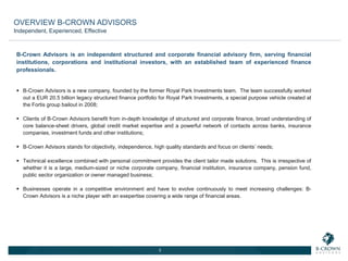 B-Crown Advisors is an independent structured and corporate financial advisory firm, serving financial
institutions, corporations and institutional investors, with an established team of experienced finance
professionals.
 B-Crown Advisors is a new company, founded by the former Royal Park Investments team. The team successfully worked
out a EUR 20.5 billion legacy structured finance portfolio for Royal Park Investments, a special purpose vehicle created at
the Fortis group bailout in 2008;
 Clients of B-Crown Advisors benefit from in-depth knowledge of structured and corporate finance, broad understanding of
core balance-sheet drivers, global credit market expertise and a powerful network of contacts across banks, insurance
companies, investment funds and other institutions;
 B-Crown Advisors stands for objectivity, independence, high quality standards and focus on clients’ needs;
 Technical excellence combined with personal commitment provides the client tailor made solutions. This is irrespective of
whether it is a large, medium-sized or niche corporate company, financial institution, insurance company, pension fund,
public sector organization or owner managed business;
 Businesses operate in a competitive environment and have to evolve continuously to meet increasing challenges: B-
Crown Advisors is a niche player with an exepertise covering a wide range of financial areas.
Independent, Experienced, Effective
3
OVERVIEW B-CROWN ADVISORS
 