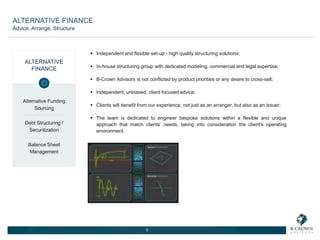  Independent and flexible set-up - high quality structuring solutions;
 In-house structuring group with dedicated modeling, commercial and legal expertise;
 B-Crown Advisors is not conflicted by product priorities or any desire to cross-sell;
 Independent, unbiased, client focused advice;
 Clients will benefit from our experience, not just as an arranger, but also as an issuer;
 The team is dedicated to engineer bespoke solutions within a flexible and unique
approach that match clients’ needs, taking into consideration the client’s operating
environment.
5
ALTERNATIVE
FINANCE
Alternative Funding
Sourcing
Debt Structuring /
Securitization
Balance Sheet
Management
ALTERNATIVE FINANCE
Advice, Arrange, Structure
 