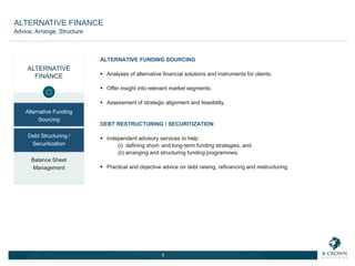 ALTERNATIVE
FINANCE
Alternative Funding
Sourcing
Debt Structuring /
Securitization
Balance Sheet
Management
ALTERNATIVE FUNDING SOURCING
 Analyses of alternative financial solutions and instruments for clients;
 Offer insight into relevant market segments;
 Assessment of strategic alignment and feasibility.
DEBT RESTRUCTURING / SECURITIZATION
 Independent advisory services to help:
(i) defining short- and long-term funding strategies, and
(ii) arranging and structuring funding programmes;
 Practical and objective advice on debt raising, refinancing and restructuring.
6
ALTERNATIVE FINANCE
Advice, Arrange, Structure
 