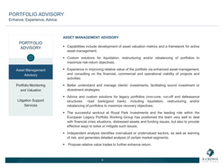 ASSET MANAGEMENT ADVISORY
 Capabilities include development of asset valuation metrics and a framework for active
asset management;
 Custom solutions for liquidation, restructuring and/or rebalancing of portfolios to
maximize risk-return objectives;
 Experience in improving relative value of the portfolio via enhanced asset management,
and consulting on the financial, commercial and operational viability of projects and
activities;
 Better understand and manage clients’ investments, facilitating sound investment or
divestment strategies;
 Advice and custom solutions for legacy portfolios (non-core, run-off and defeasance
structures: ~bad bank/good bank), including liquidation, restructuring and/or
rebalancing of portfolios to maximize recovery objectives;
 The successful workout at Royal Park Investments and the leading role within the
European Legacy Portfolio Working Group has positioned the team very well to deal
with financial crisis situations, distressed assets and funding issues, but also to provide
effective ways to solve or mitigate such issues;
 Independent analysis identifies overvalued or undervalued sectors, as well as warning
of risk, and generates detailed analysis of certain market segments;
 Propose relative value trades to further enhance return.
9
PORTFOLIO
ADVISORY
Asset Management
Advisory
Portfolio Monitoring
and Valuation
Litigation Support
Services
PORTFOLIO ADVISORY
Enhance, Experience, Advice
 