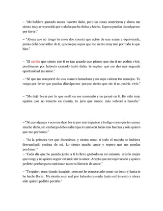 – “Me hubiera gustado nunca hacerte daño, pero las cosas ocurrieron y ahora me
siento muy arrepentidopor todo lo que he dicho y hecho. Espero puedas disculparme
por favor.”
– “Ahora que no tengo tu amor doy cuenta que actúe de una manera equivocada,
jamás debí desconfiar de ti, quiero que sepas que me siento muy mal por todo lo que
hice.”
– “El cariño que siento por ti es tan grande que pienso que sin ti no podría vivir,
perdóname por haberte causado tanto daño, te suplico que me des una segunda
oportunidad mi amor.”
– “Sé que me comporté de una manera inmadura y no supe valorar tus consejos. Te
ruego por favor que puedas disculparme porque siento que sin ti no podría vivir.”
– “Me dejé llevar por lo que sentí en ese momento y no pensé en ti. He sido muy
egoísta por no tenerte en cuenta, te juro que nunca más volveré a hacerlo.”
– “Sé que algunas vecesme dejo llevar por mis impulsos y tedigo cosas que te causan
mucho daño, sin embargodebes saber que teamo con todas mis fuerzas y sólo quiero
que me perdones.”
– “Es la primera vez que discutimos y siento como si todo el mundo se hubiera
derrumbado encima de mí. Lo siento mucho amor y espero que me puedas
perdonar.”
– “Cada día que he pasado junto a ti lo llevo grabado en mi corazón, eres lo mejor
que tengoy no quiero seguir estandosin tu amor. Aceptoque meequivocado y quiero
pedirte perdón para continuar nuestra historia de amor.”
– “Te quiero como jamás imaginé, perome he comportado como un tonto y hasta te
he hecho llorar. Me siento muy mal por haberte causado tanto sufrimiento y ahora
sólo quiero pedirte perdón.”
 