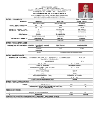 MINISTERIO DE SALUD
SISTEMA DE LA UNIVERSIDAD BOLIVIANA
COMITE NACIONAL DE INTEGRACION DOCENTE ASISTENCIAL
INVESTIGACION E INTERACCION COMUNITARIA
SISTEMA NACIONAL DE RESIDENCIA MEDICA
FORMULARIO DE SOLICITUD PARA POSTULANTES AL
SISTEMA NACIONAL DE RESIDENCIA MEDICA
DATOS PERSONALES: Nro. Postulante:. 05340
NOMBRE:. CARRANZA MONTALVO ÁLVARO MIGUEL
APELLIDO PATERNO APELLIDO MATERNO NOMBRES
FECHA DE NACIMIENTO:. 20 10 1986 CHUQUISACA
DIA MES AÑO LUGAR
EDAD DEL POSTULANTE:. 31 MASCULINO SOLTERO(A)
EDAD SEXO ESTADO CIVIL
IDENTIDAD:. 5680894 CHUQUISACA
CARNET DE IDENTIDAD EXTENSION NUMERO DE CD
URGENCIA LLAMAR A:. Calle Potosí 157 46441881 72880682
DIRECCION TELEFONO CELULAR
DATOS PREUNIVERSITARIOS
FORMACION SECUNDARIA:. COLEGIO EVANGÉLICO BUENAS
NUEVAS
PARTICULAR HUMANIDADES
COLEGIO TIPO TITULO
13 12 2004
FECHA OTROS ESTUDIOS PREUNIVERSITARIOS
DATOS UNIVERSITARIOS
FORMACION TERCIARIA:. UNIVERSIDAD MAYOR REAL Y PONTIFICIA SAN FRANCISCO
XAVIER DE CHUQUISACA
PUBLICA
UNIVERSIDAD TIPO
17 1 2005 20 5 2011
FECHA DE INGRESO FECHA DE EGRESO
DIPLOMA ACADÉMICO DE MÉDICO
CIRUJANO
20 5 2011
TITULO ACADEMICO FECHA
57.45 66.00
NOTA DE PROMOCION FINAL PROMEDIO INTERNADO
1638 3 8 2011
TITULO PROVISION NACIONAL NRO. FECHA
DATOS POSTS UNIVERSITARIOS
SSRO:. HUACARETA 2011 2011
SERVICIO SOCIAL DE SALUD RURAL OBLIGATORIO
(AÑO DE PROVINCIA)
DEL AL
RESIDENCIA MÉDICA
1 Magister en Educación Superior 2015 2017
# MAESTRIA DESDE HASTA
CONGRESOS, CURSOS, SIMPOSIOS, MESA REDONDA, TALLERES, OTROS
 