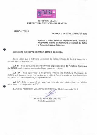 ESTADO DO CEARA 
PREFEITURA MUNICIPA DE ITATIRA 
LEI N.° 617/2013 
IT ATI R A/CE, EM 22 DE JANEIRO DE 2013 
Aprova a nova Estrutura Organizacional, Institui o 
Regimento Interno da Prefeitura Municipal de Itatira 
e Adota outras providências. 
O PREFEITO MUNICIPAL DE ITATIRA, ESTADO DO CEARÁ 
Faço saber que a Câmara Municipal de Itatira, Estado do Ceará, aprovou e 
eu sanciono a seguinte Lei: 
Art. 1.° - Fica aprovada a nova Estrutura Organizacional da Prefeitura Municipal 
de ITATIRA, na forma constante dos Organogramas anexos. 
Art. 2.° - Fica aprovado o Regimento Interno da Prefeitura Municipal de 
ITATIRA, estabelecendo as competencias e atribuições das unidades Administrativas, 
na forma do anexo que integra a presente Lei. 
Art. 3.° - Esta Lei entrará em vigor na data de sua publicação com efeitos 
retroativos a 1° de janeiro de 2013. 
PAÇO DA PREFEITURA MUNICIPAL DE ITATIRA.EM 22 de janeiro de 2013. 
António Afrnir Bie da Silva 
Prefeito Municipal 
 