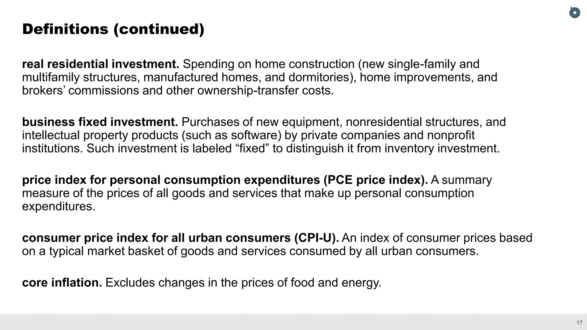 17
real residential investment. Spending on home construction (new single-family and
multifamily structures, manufactured homes, and dormitories), home improvements, and
brokers’ commissions and other ownership-transfer costs.
business fixed investment. Purchases of new equipment, nonresidential structures, and
intellectual property products (such as software) by private companies and nonprofit
institutions. Such investment is labeled “fixed” to distinguish it from inventory investment.
price index for personal consumption expenditures (PCE price index). A summary
measure of the prices of all goods and services that make up personal consumption
expenditures.
consumer price index for all urban consumers (CPI-U). An index of consumer prices based
on a typical market basket of goods and services consumed by all urban consumers.
core inflation. Excludes changes in the prices of food and energy.
Definitions (continued)
 