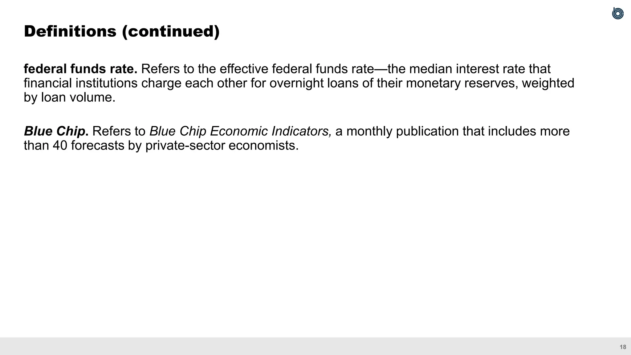 18
federal funds rate. Refers to the effective federal funds rate—the median interest rate that
financial institutions charge each other for overnight loans of their monetary reserves, weighted
by loan volume.
Blue Chip. Refers to Blue Chip Economic Indicators, a monthly publication that includes more
than 40 forecasts by private-sector economists.
Definitions (continued)
 