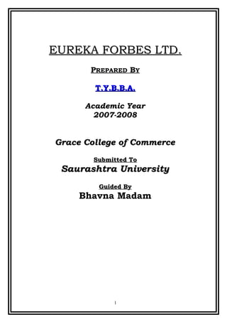EUREKA FORBES LTD.
       PREPARED BY

        T.Y.B.B.A.

      Academic Year
        2007-2008


Grace College of Commerce
        Submitted To
 Saurashtra University
         Guided By
     Bhavna Madam




             1
 