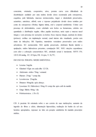 14
consciente, orientada, cooperativo, ativo, postura curva com dificuldade de
deambulação auxiliado por uma moleta devido dores ocasionada pela osteoporose,
caquética, pele hidratada, mucosas normocoradas, turgor e elasticidade preservados,
acianótico, anictérico, afebril, sono e repouso prejudicado devido dores sentidas por
conta da osteoporose (5h/dia), higiene intima, oral e corporal satisfatórias. Crânio: sem
presença de deformidades, couro cabeludo sem lesões ou hematomas, cabelos em
quantidade e distribuição regular, olhos: pupilas isocóricas, nariz: septo e mucosa nasal
íntegra e sem presença de secreções ou lesões; boca: mucosa íntegra, ausência de dentes
(prótese); orelhas: em implantação normal, canal interno não visualizado, porém sem
sinais de infecções; SR: Eupnéica, murmúrios vesiculares preservados com ruídos
adventícios. SC: normocárdio. SGI: apetite preservado, abdômen flácido indolor a
apalpação, ruídos hidroaéreos presentes, constipação SIC. SGU: micções espontâneas
com odor e coloração característicos SIC, atividade sexual é inexistente. SSVV: PA:
120 X 80 mmhg, FC: 85 bpm, FR: 16 rpm, T: 36,7ºC.
EM USO DA TERAPIA MEDICAMENTOSA:
 Lexotan 3mg/dia
 Glautinol 02gts em cada olho 12/12h.
 Aledronato sódico 70mg / semanal.
 Diamox 25mg/ ½ comp./dia.
 Levotiroxina 25mg/dia.
 Dimaton 80mg/dia após almoço.
 Losortano H ( Hidrocloro) 50mg 01 comp./dia após café da manhã.
 Gingo Biloba 80mg / dia
 Polivitaminicos. ( D e E)
CD: A paciente foi orientada sobre o uso correto de suas medicações, aumento da
ingestão de fibras e cálcio, alimentação hipossódica, realização do banho de sol nos
horários apropriados, repousar no leito em posição satisfatória foi mantida prescrição
médica.
 