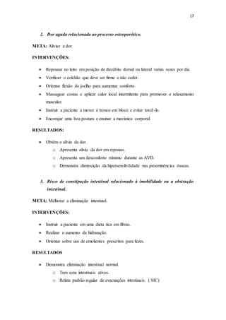 17
2. Dor aguda relacionada ao processo osteoporótico.
META: Aliviar a dor.
INTERVENÇÕES:
 Repousar no leito em posição de decúbito dorsal ou lateral varias vezes por dia.
 Verificar o colchão que deve ser firme e não ceder.
 Orientar flexão do joelho para aumentar conforto.
 Massagear costas e aplicar calor local intermitente para promover o relaxamento
muscular.
 Instruir a paciente a mover o tronco em bloco e evitar torcê-lo.
 Encorajar uma boa postura e ensinar a mecânica corporal.
RESULTADOS:
 Obtém o alívio da dor.
o Apresenta alivio da dor em repouso.
o Apresenta um desconforto mínimo durante as AVD.
o Demonstra diminuição da hipersensibilidade nas proeminências ósseas.
3. Risco de constipação intestinal relacionado à imobilidade ou a obstrução
intestinal.
META: Melhorar a eliminação intestinal.
INTERVENÇÕES:
 Instruir a paciente em uma dieta rica em fibras.
 Realizar o aumento da hidratação.
 Orientar sobre uso de emolientes prescritos para fezes.
RESULTADOS
 Demonstra eliminação intestinal normal.
o Tem sons intestinais ativos.
o Relata padrão regular de evacuações intestinais. ( SIC)
 