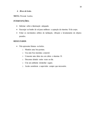 18
4. Risco de lesão.
META: Prevenir Lesões.
INTERVENÇÕES:
 Informar sobre a iluminação adequada
 Encorajar ao banho de sol para melhorar a captação da vitamina D do corpo.
 Evitar os movimentos súbitos de inclinação, vibração e levantamento de objetos
pesados.
RESULTADOS
 Não apresenta fraturas ou lesões.
o Mantém uma boa postura.
o Usa uma boa mecânica corporal.
o Consome uma dieta rica em cálcio e vitamina D.
o Descansa deitado varias vezes ao dia.
o Cria um ambiente domiciliar seguro.
o Aceita assistência e supervisão sempre que necessário.
 
