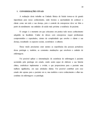 19
8. CONSIDERAÇÕES FINAIS
A realização deste trabalho na Unidade Básica de Saúde tornou-se de grande
importância para nosso conhecimento, onde tivemos a oportunidade de conhecer o
cliente como um todo e sua doença, pois o controle da osteoporose deve ser feito a
partir do atendimento nas unidades de saúde mais próxima a residência do paciente.
O estagio é o momento em que colocamos em pratica todo nosso conhecimento
adquirido na faculdade. Cuidar de idosos com osteoporose requer profissionais
comprometidos e capacitados, cientes da complexidade que envolve o cliente e sua
doença, ressaltando os aspectos sociais, econômicos e culturais.
Desse modo precisamos estar atentos as experiências das pessoas portadoras
dessa patologia e, também, as constantes atualizações que envolvem o cuidado de
enfermagem.
Foi possível aplicar a sistematização da assistência de enfermagem à paciente
acometida pela patologia em estudo, sendo assim capaz de elaborar a sua historia
clinica, estabelecer implementar e evoluir, o que proporcionou para a paciente uma
melhora significativa, em suas atividades diárias. Foi possível contribuir com esse
estudo não apenas para a paciente em si, mas também o novo conhecimento e olhar nas
condutas de enfermagem e a patologia.
 