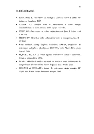21
10. BIBLIOGRAFIAS
 Hansel, Donna E. Fundamentos de patologia / Donna E. Hansel Z. dintzis; Rio
de Janeiro, Guanabara, 2007.
 YAZBEK MA, Marques Neto JF, Osteoporose e outras doenças
osteometabólicas no idoso, einstein. 2008; 6 (Supl 1):S74-S8.
 VIEIRA WA, Osteoporose em revista, publicação merck Sharp & dohme – ani
II 03/2005.
 FREITAS EV, Silvia RM, Visão Multidisciplinar sobre a Osteoporose, fasc. II –
05/ 2002.
 North American Nursing Diagnosis Association. NANDA, Diagnósticos de
enfermagem, definições e classificações 2005-2006, porto Alegre (RS); editora
Artmed, 2006.
 SIQUEIRA, RL, et.el. A velhice: algumas considerações teóricas e conceituais.
Ciência e saúde coletiva, 2002.
 BRASIL, ministério da saúde e secretaria de atenção à saúde departamento de
atenção básica. Envelhecimento e saúde da pessoa idosa. Brasilia 2006.
 BRUNNER & SUDDARTH, tratado de enfermagem médico-cirurgico, 11ª
edição, v.04, Rio de Janeiro: Guanabara Koogan, 2009.
 