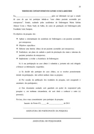 23
TERMO DE CONSENTIMENTO LIVRE E ESCLARECIDO
Eu,______________________________________após ser informado (a) que o estudo
de caso de que irei participar intitula-se “caso clinico paciente acometida por
osteoporose”. Estudo, realizado pelas acadêmicas de Enfermagem: Maria Salvina
Alencar Costa e Maria Suely de Salles, do curso de graduação em Enfermagem pela
Faculdade Leão Sampaio.
Os objetivos da pesquisa são:
 Aplicar a sistematização da assistência de Enfermagem a um paciente acometido
por osteoporose.
 Objetivos específicos:
 Elaborar uma história clínica de um paciente acometido por osteoporose;
 Estabelecer, um plano de cuidado a partir da priorização dos sinais e sintomas da
paciente portadora de osteoporose;
 Implementar e evoluir a Assistência de Enfermagem
b) A sua participação no caso clinico é voluntária e, portanto não está obrigado
a fornecer as informações requeridas;
c) Se decidir não participar do caso clínico, ou se resolver posteriormente
desistir da participação, não sofrerá nenhum dano ou prejuízo;
d) Por ocasião da publicação dos resultados da pesquisa, será assegurado o
anonimato dos participantes;
e) Este documento assinado será guardado em poder do responsável pela
pesquisa e, em nenhuma circunstância, ele será dado a conhecer a outra (s)
pessoa(s),
Por isso, dou o meu consentimento para participar da pesquisa.
Juazeiro do Norte-CE, _____ de _______________ de 2011
__________________________________________________
ASSINATURA DO PARTICIPANTE DA PESQUISA
ASSINATURA DO PESQUISADOR
 