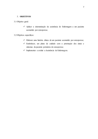 7
3. OBJETIVOS
3.1 Objetivo geral:
 Aplicar a sistematização da assistência de Enfermagem a um paciente
acometido por osteoporose.
3.2 Objetivos específicos:
 Elaborar uma história clínica de um paciente acometido por osteoporose;
 Estabelecer, um plano de cuidado com a priorização dos sinais e
sintomas da paciente portadora de osteoporose;
 Implementar e evoluir a Assistência de Enfermagem.
 
