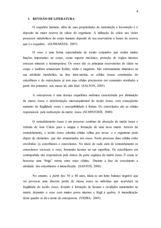 8
4. REVISÃO DE LITERATURA
O esqueleto humano, além de suas propriedades de sustentação e locomoção é o
deposito da maior reserva de cálcio do organismo. A utilização do cálcio nos vários
processos metabólicos do corpo humano depende de seu reservatório e banco de reserva
que é o esqueleto. (GUIMARÃES, 2007)
O osso é uma forma especializada de tecido conjuntivo que realiza muitas
funções importantes no corpo, como suporte mecânico, proteção de órgãos internos
estocam minerais e hematopoiese. Os ossos são os principais reservatórios de cálcio no
corpo e também armazenam fosfato, sódio e magnésio. São extremamente dinâmicos na
sua atividade metabólica, na fase intra-uterina, as células ósseas constituídas do
osteoblasto e do osteoclastos já tem suas células precursoras em constantes atividades a
partir dos primeiros seis meses de vida fetal. (SALTON, 2005)
A osteoporose é uma doença esquelética sistêmica caracterizada por diminuição
da massa óssea e deteriorização microarquitetural do tecido ósseo, com conseqüente
aumento da fragilidade óssea e susceptibilidade à fratura. Os osteoclastos são as células
responsáveis pela reabsorção da matriz óssea. (SCHINITZER, 2000)
O remodelamento ósseo é um processo contínuo de absorção da matriz óssea e
retirada de íons Cálcio para o sangue e formação de uma nova matriz. Através do
remodelamento, o tecido ósseo substitui células velhas por novas e o organismo pode
dispor de elementos que são armazenados nos ossos. Neste processo duas células estão
envolvidas: os osteoblastos e osteoclastos. No início de cada ciclo de remodelamento os
osteoclastos escavam o osso, formando lacunas na sua superfície. Os osteoblastos em
contrapartida são responsáveis pela síntese da parte orgânica da matriz óssea. É como se
houvesse uma “briga” eterna entre estas células. Durante a fase de crescimento a
atividade dos osteoblastos é intensificada. (SANTOS, 2006)
No entanto, a partir dos 30 a 40 anos, inicia-se um lento balanço negativo que
vai provocar uma discreta perda de massa óssea no indivíduo que acarretará na
fragilidade do tecido ósseo, levando à formação de lacunas e cavidades aumentadas na
matriz, deixando o osso com muitos poros internos e frágil à quebra. A intensificação
deste quadro se dá o nome de osteoporose. (VIEIRA, 2005)
 