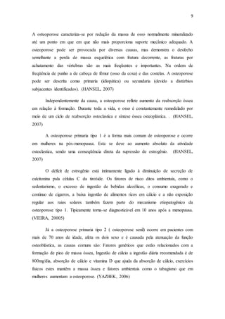 9
A osteoporose caracteriza-se por redução da massa de osso normalmente mineralizado
até um ponto em que em que não mais proporciona suporte mecânico adequado. A
osteoporose pode ser provocada por diversas causas, mas demonstra o desfecho
semelhante a perda de massa esquelética com fratura decorrente, as fraturas por
achatamento das vértebras são as mais freqüentes e importantes. Na ordem de
freqüência de punho a de cabeça de fêmur (osso da coxa) e das costelas. A osteoporose
pode ser descrita como primaria (idiopática) ou secundaria (devido a distúrbios
subjacentes identificados). (HANSEL, 2007)
Independentemente da causa, a osteoporose reflete aumento da reabsorção óssea
em relação à formação. Durante toda a vida, o osso é constantemente remodelado por
meio de um ciclo de reabsorção ostoclastica e síntese óssea osteoplástica. . (HANSEL,
2007)
A osteoporose primaria tipo 1 é a forma mais comum de osteoporose e ocorre
em mulheres na pós-menopausa. Esta se deve ao aumento absoluto da atividade
ostoclastica, sendo uma conseqüência direta da supressão de estrogênio. (HANSEL,
2007)
O déficit de estrogênio está intimamente ligado à diminuição de secreção de
calcitonina pala células C da tireóide. Os fatores de risco ditos ambientais, como o
sedentarismo, o excesso de ingestão de bebidas alcoólicas, o consumo exagerado e
continuo de cigarros, a baixa ingestão de alimentos ricos em cálcio e a não exposição
regular aos raios solares também fazem parte do mecanismo etiopatogênico da
osteoporose tipo 1. Tipicamente torna-se diagnosticável em 10 anos após a menopausa.
(VIEIRA, 20005)
Já a osteoporose primaria tipo 2 ( osteoporose senil) ocorre em pacientes com
mais de 70 anos de idade, afeta os dois sexo e é causada pela atenuação da função
osteoblástica, as causas comuns são: Fatores genéticos que estão relacionados com a
formação de pico de massa óssea, Ingestão de cálcio a ingestão diária recomendada é de
800mg/dia, absorção de cálcio e vitamina D que ajuda da absorção de cálcio, exercícios
físicos estes mantêm a massa óssea e fatores ambientais como o tabagismo que em
mulheres aumentam a osteoporose. (YAZBEK, 2006)
 