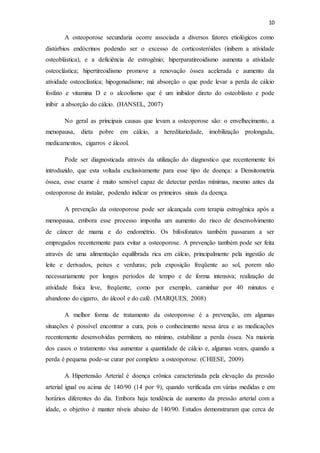 10
A osteoporose secundaria ocorre associada a diversos fatores etiológicos como
distúrbios endócrinos podendo ser o excesso de corticosteróides (inibem a atividade
osteoblástica), e a deficiência de estrogênio; hiperparatireoidismo aumenta a atividade
osteoclástica; hipertireoidismo promove a renovação óssea acelerada e aumento da
atividade osteoclástica; hipogonadismo; má absorção o que pode levar a perda de cálcio
fosfato e vitamina D e o alcoolismo que é um inibidor direto do osteoblásto e pode
inibir a absorção do cálcio. (HANSEL, 2007)
No geral as principais causas que levam a osteoporose são: o envelhecimento, a
menopausa, dieta pobre em cálcio, a hereditariedade, imobilização prolongada,
medicamentos, cigarros e álcool.
Pode ser diagnosticada através da utilização do diagnostico que recentemente foi
introduzido, que esta voltada exclusivamente para esse tipo de doença: a Densitometria
óssea, esse exame é muito sensível capaz de detectar perdas mínimas, mesmo antes da
osteoporose de instalar, podendo indicar os primeiros sinais da doença.
A prevenção da osteoporose pode ser alcançada com terapia estrogênica após a
menopausa, embora esse processo imponha um aumento do risco de desenvolvimento
de câncer de mama e do endométrio. Os bifosfonatos também passaram a ser
empregados recentemente para evitar a osteoporose. A prevenção também pode ser feita
através de uma alimentação equilibrada rica em cálcio, principalmente pela ingestão de
leite e derivados, peixes e verduras; pela exposição freqüente ao sol, porem não
necessariamente por longos períodos de tempo e de forma intensiva; realização de
atividade física leve, freqüente, como por exemplo, caminhar por 40 minutos e
abandono do cigarro, do álcool e do café. (MARQUES, 2008)
A melhor forma de tratamento da osteoporose é a prevenção, em algumas
situações é possível encontrar a cura, pois o conhecimento nessa área e as medicações
recentemente desenvolvidas permitem, no mínimo, estabilizar a perda óssea. Na maioria
dos casos o tratamento visa aumentar a quantidade de cálcio e, algumas vezes, quando a
perda é pequena pode-se curar por completo a osteoporose. (CHIESE, 2009)
A Hipertensão Arterial é doença crônica caracterizada pela elevação da pressão
arterial igual ou acima de 140/90 (14 por 9), quando verificada em várias medidas e em
horários diferentes do dia. Embora haja tendência de aumento da pressão arterial com a
idade, o objetivo é manter níveis abaixo de 140/90. Estudos demonstraram que cerca de
 