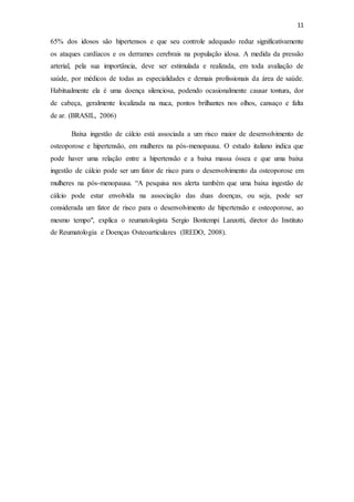 11
65% dos idosos são hipertensos e que seu controle adequado reduz significativamente
os ataques cardíacos e os derrames cerebrais na população idosa. A medida da pressão
arterial, pela sua importância, deve ser estimulada e realizada, em toda avaliação de
saúde, por médicos de todas as especialidades e demais profissionais da área de saúde.
Habitualmente ela é uma doença silenciosa, podendo ocasionalmente causar tontura, dor
de cabeça, geralmente localizada na nuca, pontos brilhantes nos olhos, cansaço e falta
de ar. (BRASIL, 2006)
Baixa ingestão de cálcio está associada a um risco maior de desenvolvimento de
osteoporose e hipertensão, em mulheres na pós-menopausa. O estudo italiano indica que
pode haver uma relação entre a hipertensão e a baixa massa óssea e que uma baixa
ingestão de cálcio pode ser um fator de risco para o desenvolvimento da osteoporose em
mulheres na pós-menopausa. “A pesquisa nos alerta também que uma baixa ingestão de
cálcio pode estar envolvida na associação das duas doenças, ou seja, pode ser
considerada um fator de risco para o desenvolvimento de hipertensão e osteoporose, ao
mesmo tempo", explica o reumatologista Sergio Bontempi Lanzotti, diretor do Instituto
de Reumatologia e Doenças Osteoarticulares (IREDO, 2008).
 