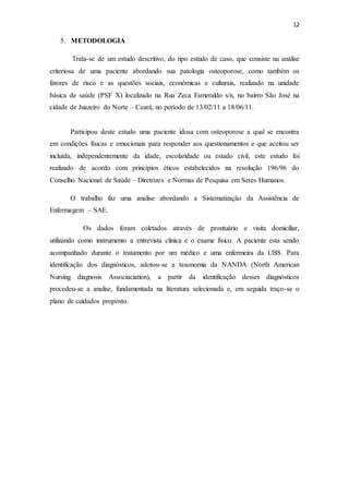 12
5. METODOLOGIA
Trata-se de um estudo descritivo, do tipo estudo de caso, que consiste na análise
criteriosa de uma paciente abordando sua patologia osteoporose, como também os
fatores de risco e as questões sociais, econômicas e culturais, realizado na unidade
básica de saúde (PSF X) localizado na Rua Zeca Esmeraldo s/n, no bairro São José na
cidade de Juazeiro do Norte – Ceará, no período de 13/02/11 a 18/06/11.
Participou deste estudo uma paciente idosa com osteoporose a qual se encontra
em condições físicas e emocionais para responder aos questionamentos e que aceitou ser
incluída, independentemente da idade, escolaridade ou estado civil, este estudo foi
realizado de acordo com princípios éticos estabelecidos na resolução 196/96 do
Conselho Nacional de Saúde – Diretrizes e Normas de Pesquisa em Seres Humanos.
O trabalho faz uma analise abordando a Sistematização da Assistência de
Enfermagem – SAE.
Os dados foram coletados através de prontuário e visita domiciliar,
utilizando como instrumento a entrevista clinica e o exame físico. A paciente esta sendo
acompanhado durante o tratamento por um médico e uma enfermeira da UBS. Para
identificação dos diagnósticos, adotou-se a taxonomia da NANDA (North American
Nursing diagnosis Associaciation), a partir da identificação desses diagnósticos
procedeu-se a analise, fundamentada na literatura selecionada e, em seguida traço-se o
plano de cuidados proposto.
 