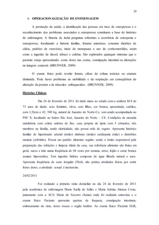 13
6. OPERACIONALIZAÇÃO DE ENFERMAGEM
A promoção da saúde, a identificação das pessoas em risco de osteoporose e o
reconhecimento dos problemas associados a osteoporose constituem a base do histórico
de enfermagem. A historia de inclui perguntas referentes a ocorrência de osteopenia e
osteoporose, focalizando a historia familiar, fraturas anteriores, consumo dietético de
cálcio, padrões de exercícios, inicio da menopausa e uso de corticosteróides, assim
como a ingestão de álcool, tabaco e cafeína. São explorados quaisquer sintomas que o
paciente esteja apresentando, como dores nas costas, constipação intestinal ou alterações
na imagem corporal. (BRUNNER, 2009)
O exame físico pode revelar fratura, cifose da coluna torácica ou estatura
diminuída. Pode haver problemas na mobilidade e da respiração em conseqüência da
alteração da postura e de músculos enfraquecidos. (BRUNNER, 2009)
Histórias Clínicas
Dia 24 de fevereiro de 2011 foi dado inicio ao estudo com a senhora M.S de
73 anos de idade, sexo feminino, viúva, sem filhos, cor branca, aposentada, católica,
com 1,56cm e 42, 500 kg, natural de Juazeiro do Norte-Ce, vem sendo acompanhada no
PSF X, localizado no bairro São José, Juazeiro do Norte – CE. Condições de moradia
satisfatória com coleta seletiva de lixo, casa própria de tijolo com 5 cômodos, três
membros na família, tendo eletricidade, não possui rede de esgoto. Apresenta histórico
familiar de hipertensão arterial (irmão) diabetes (irmão) cardiopatia (mãe) e distúrbios
mentais (sobrinho). Possui um padrão alimentar regular, sendo o irmão responsável pela
preparação das refeições e limpeza diária da casa, sua referência alimentar são frutas em
geral, sucos e leite numa freqüência de 04 vezes por semana, arroz, feijão e carne branca
sempre hipossódica. Tem ingestão hídrica composta de água filtrada natural e suco.
Apresenta freqüência de sono irregular (5h/d), não prática atividades físicas por sentir
fortes dores, a atividade sexual é inexistente.
24/02/2011
Foi realizado a primeira visita domiciliar no dia 24 de fevereiro de 2011
pela acadêmica de enfermagem Maria Suelly de Salles e Maria Salvina Alencar Costa,
juntamente com a ACS: Maria do Socorro (Santa) onde foi realizada entrevista e o
exame físico: Paciente apresenta queixas de fraqueza, constipação intestinais,
embasamento da vista, dores ósseas e região lombar. Ao exame físico: Paciente EGR,
 