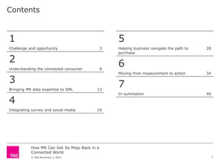 How MR Can Get Its Mojo Back in a
Connected World
© TNS November 3, 2015
Contents
2
1
Challenge and opportunity 3
2
Understanding the connected consumer 9
3
Bringing MR data expertise to SML 13
4
Integrating survey and social media 18
5
Helping business navigate the path to
purchase
28
6
Moving from measurement to action 34
7
In summation 40
 