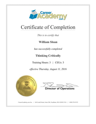 Certificate of Completion
This is to certify that
William Sloan
has successfully completed
Thinking Critically
Training Hours: 3   |   CEUs: 3
effective Thursday, August 11, 2016
CareerAcademy.com Inc.   |   160 Gould Street, Suite 208, Needham, MA 02494 USA   |   1­800­538­9193
 