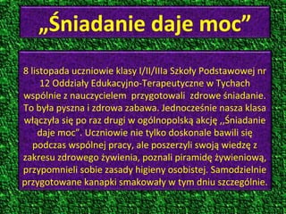 „Śniadanie daje moc”
8 listopada uczniowie klasy I/II/IIIa Szkoły Podstawowej nr
12 Oddziały Edukacyjno-Terapeutyczne w Tychach
wspólnie z nauczycielem przygotowali zdrowe śniadanie.
To była pyszna i zdrowa zabawa. Jednocześnie nasza klasa
włączyła się po raz drugi w ogólnopolską akcję ,,Śniadanie
daje moc”. Uczniowie nie tylko doskonale bawili się
podczas wspólnej pracy, ale poszerzyli swoją wiedzę z
zakresu zdrowego żywienia, poznali piramidę żywieniową,
przypomnieli sobie zasady higieny osobistej. Samodzielnie
przygotowane kanapki smakowały w tym dniu szczególnie.

 