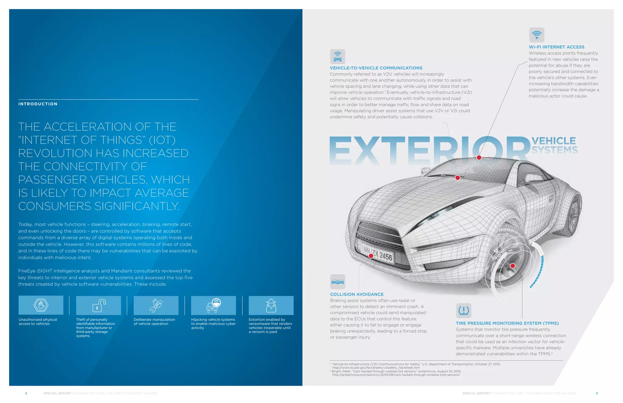 EXTERIOR
VEHICLE
SYSTEMS
THE ACCELERATION OF THE
“INTERNET OF THINGS” (IOT)
REVOLUTION HAS INCREASED
THE CONNECTIVITY OF
PASSENGER VEHICLES, WHICH
IS LIKELY TO IMPACT AVERAGE
CONSUMERS SIGNIFICANTLY.
INTRODUCTION
Today, most vehicle functions – steering, acceleration, braking, remote start,
and even unlocking the doors – are controlled by software that accepts
commands from a diverse array of digital systems operating both inside and
outside the vehicle. However, this software contains millions of lines of code,
and in these lines of code there may be vulnerabilities that can be exploited by
individuals with malicious intent.
FireEye iSIGHT Intelligence analysts and Mandiant consultants reviewed the
key threats to interior and exterior vehicle systems and assessed the top five
threats created by vehicle software vulnerabilities. These include:
Unauthorized physical
access to vehicles
Theft of personally
identifiable information
from manufacturer or
third-party storage
systems
Deliberate manipulation
of vehicle operation
Hijacking vehicle systems
to enable malicious cyber
activity
Extortion enabled by
ransomware that renders
vehicles inoperable until
a ransom is paid
1
“Vehicle-to-Infrastructure (V2I) Communications for Safety,” U.S. Department of Transportation, October 27, 2015,
http://www.its.dot.gov/factsheets/v2isafety_factsheet.htm
2
Bright, Peter, “Cars hacked through wireless tire sensors,” arstechnica, August 10, 2015,
http://arstechnica.com/security/2010/08/cars-hacked-through-wireless-tyre-sensors/
COLLISION AVOIDANCE
Braking assist systems often use radar or
other sensors to detect an imminent crash. A
compromised vehicle could send manipulated
data to the ECUs that control this feature,
either causing it to fail to engage or engage
braking unexpectedly, leading to a forced stop
or passenger injury.
TIRE PRESSURE MONITORING SYSTEM (TPMS)
Systems that monitor tire pressure frequently
communicate over a short-range wireless connection
that could be used as an infection vector for vehicle-
specific malware. Multiple universities have already
demonstrated vulnerabilities within the TPMS.2
VEHICLE-TO-VEHICLE COMMUNICATIONS
Commonly referred to as V2V, vehicles will increasingly
communicate with one another autonomously in order to assist with
vehicle spacing and lane changing, while using other data that can
improve vehicle operation.1
Eventually, vehicle-to-infrastructure (V2I)
will allow vehicles to communicate with traffic signals and road
signs in order to better manage traffic flow and share data on road
usage. Manipulating driver assist systems that use V2V or V2I could
undermine safety and potentially cause collisions.
WI-FI INTERNET ACCESS
Wireless access points frequently
featured in new vehicles raise the
potential for abuse if they are
poorly secured and connected to
the vehicle’s other systems. Ever-
increasing bandwidth capabilities
potentially increase the damage a
malicious actor could cause.
	 SPECIAL REPORT / CONNECTED CARS: THE OPEN ROAD FOR HACKERS	 32	 SPECIAL REPORT / CONNECTED CARS: THE OPEN ROAD FOR HACKERS
 