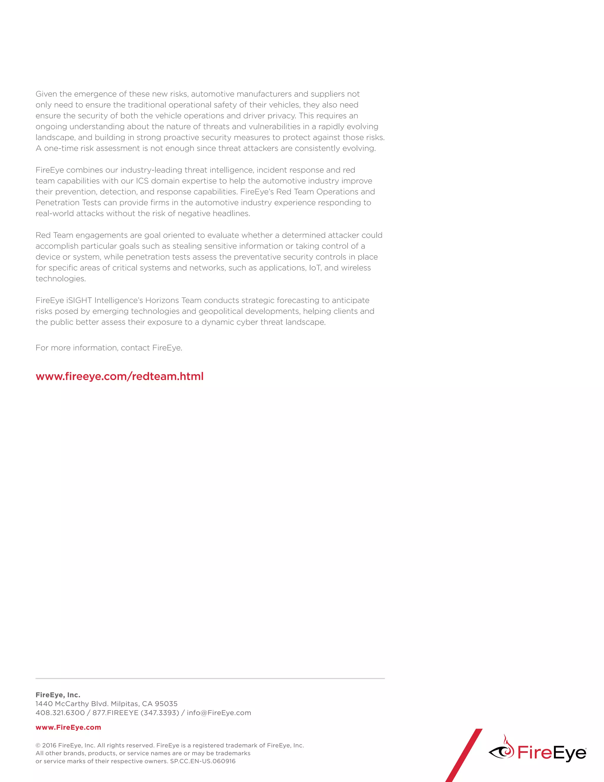 FireEye, Inc.
1440 McCarthy Blvd. Milpitas, CA 95035
408.321.6300 / 877.FIREEYE (347.3393) / info@FireEye.com
www.FireEye.com
Given the emergence of these new risks, automotive manufacturers and suppliers not
only need to ensure the traditional operational safety of their vehicles, they also need
ensure the security of both the vehicle operations and driver privacy. This requires an
ongoing understanding about the nature of threats and vulnerabilities in a rapidly evolving
landscape, and building in strong proactive security measures to protect against those risks.
A one-time risk assessment is not enough since threat attackers are consistently evolving.
FireEye combines our industry-leading threat intelligence, incident response and red
team capabilities with our ICS domain expertise to help the automotive industry improve
their prevention, detection, and response capabilities. FireEye’s Red Team Operations and
Penetration Tests can provide firms in the automotive industry experience responding to
real-world attacks without the risk of negative headlines.
Red Team engagements are goal oriented to evaluate whether a determined attacker could
accomplish particular goals such as stealing sensitive information or taking control of a
device or system, while penetration tests assess the preventative security controls in place
for specific areas of critical systems and networks, such as applications, IoT, and wireless
technologies.
FireEye iSIGHT Intelligence’s Horizons Team conducts strategic forecasting to anticipate
risks posed by emerging technologies and geopolitical developments, helping clients and
the public better assess their exposure to a dynamic cyber threat landscape.
For more information, contact FireEye.
www.fireeye.com/redteam.html
© 2016 FireEye, Inc. All rights reserved. FireEye is a registered trademark of FireEye, Inc.
All other brands, products, or service names are or may be trademarks
or service marks of their respective owners. SP.CC.EN-US.060916
 