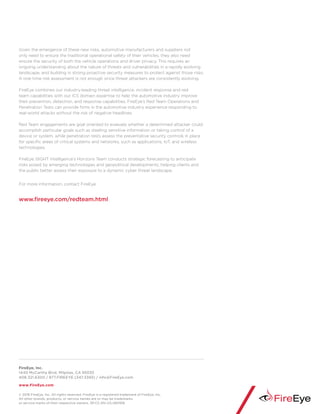 FireEye, Inc.
1440 McCarthy Blvd. Milpitas, CA 95035
408.321.6300 / 877.FIREEYE (347.3393) / info@FireEye.com
www.FireEye.com
Given the emergence of these new risks, automotive manufacturers and suppliers not
only need to ensure the traditional operational safety of their vehicles, they also need
ensure the security of both the vehicle operations and driver privacy. This requires an
ongoing understanding about the nature of threats and vulnerabilities in a rapidly evolving
landscape, and building in strong proactive security measures to protect against those risks.
A one-time risk assessment is not enough since threat attackers are consistently evolving.
FireEye combines our industry-leading threat intelligence, incident response and red
team capabilities with our ICS domain expertise to help the automotive industry improve
their prevention, detection, and response capabilities. FireEye’s Red Team Operations and
Penetration Tests can provide firms in the automotive industry experience responding to
real-world attacks without the risk of negative headlines.
Red Team engagements are goal oriented to evaluate whether a determined attacker could
accomplish particular goals such as stealing sensitive information or taking control of a
device or system, while penetration tests assess the preventative security controls in place
for specific areas of critical systems and networks, such as applications, IoT, and wireless
technologies.
FireEye iSIGHT Intelligence’s Horizons Team conducts strategic forecasting to anticipate
risks posed by emerging technologies and geopolitical developments, helping clients and
the public better assess their exposure to a dynamic cyber threat landscape.
For more information, contact FireEye.
www.fireeye.com/redteam.html
© 2016 FireEye, Inc. All rights reserved. FireEye is a registered trademark of FireEye, Inc.
All other brands, products, or service names are or may be trademarks
or service marks of their respective owners. SP.CC.EN-US.060916
 