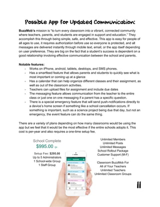 11
Possible App for Updated Communication:
BuzzMob’s mission is “to turn every classroom into a vibrant, connected community
where teachers, parents, and students are engaged in support and education.” They
accomplish this through being simple, safe, and effective. This app is easy for people of
all ages to use, it requires authorization before use so everyone is protected, and all
messages are delivered instantly through mobile text, email, or the app itself depending
on user preference. They are big on the fact that a student’s success is dependent on a
good relationship involving effective communication between the school and parents.
Notable features:
- Works on iPhone, android, tablets, desktops, and SMS phones.
- Has a smartfeed feature that allows parents and students to quickly see what is
most important or coming up at a glance
- Has a calendar that can help organize different classes and their assignment, as
well as out of the classroom activities.
- Teachers can upload files for assignment and include due dates
- The messaging feature allows communication from the teacher to the entire
class or just one on one messaging if a parent has a specific question.
- There is a special emergency feature that will send push-notifications directly to
a device’s home screen if something like a school cancellation occurs. If
something is important, such as a science project being due that day, but not an
emergency, the event feature can do the same thing.
There are a variety of plans depending on how many classrooms would be using the
app but we feel that it would be the most effective if the entire schools adopts it. This
cost is per-year and also requires a one-time setup fee.
School Complete
$995.00 /yr.
Setup Fee: $295.00
Up to 5 Administrators
1 School-wide Group
1 Staff Group
Unlimited Members
Unlimited Posts
Unlimited Messages
School Rollout Package
Customer Support (M-F)
+
Classroom BuzzMob For
All of Your Teachers
Unlimited Teachers
Unlimited Classroom Groups
 