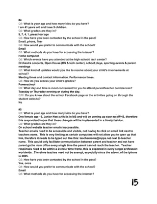 15
#4
Q1: What is your age and how many kids do you have?
I am 41 years old and have 5 children.
Q2: What grade/s are they in?
9, 7, 4, 1, preschool age
Q3: How have you been contacted by the school in the past?
Email, phone, flyer
Q4: How would you prefer to communicate with the school?
Email
Q5: What methods do you have for accessing the internet?
Home computer
Q6: Which events have you attended at the high school/ tech center?
Orchestra concerts, Open House (HS & tech center), school plays, sporting events & parent
meetings
Q7: What kind of updates would you like to receive about your child's involvements at
school?
Meeting times and contact information. Performance times.
Q8: How do you access your child's grades?
Powerschool
Q9: What day and time is most convenient for you to attend parent/teacher conferences?
Tuesday or Thursday evening or during the day.
Q10: Do you know about the school Facebook page or the activities going on through the
student website?
No
#5
Q1: What is your age and how many kids do you have?
One female age 16, Junior Next child is in MS and will be coming up soon to MPHS, therefore
this respondent hopes that these changes will be implemented in a timely fashion.
Q2: What grade/s are they in?
On school website teacher emails inaccessible.
Teacher emails need to be accessible and visible, not having to click on email link next to
teachers name. This is very limiting as certain computers will not allow you to open up that
link, therefore it needs to be typed out like this: teachername@mpps.net next to teacher
name. This would only facilitate communication between parent and teacher and not have
parent got to main office every single time the parent cannot reach the teacher. Teacher
responses need to be within a 24 hour time frame, this is expected in every single profession
worldwide. Therefore teaches need not be exempt, especially since the advent of the iphone
in 2005.
Q3: How have you been contacted by the school in the past?
Yes, once
Q4: How would you prefer to communicate with the school?
Email
Q5: What methods do you have for accessing the internet?
 