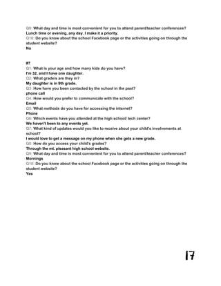 17
Q9: What day and time is most convenient for you to attend parent/teacher conferences?
Lunch time or evening, any day. I make it a priority.
Q10: Do you know about the school Facebook page or the activities going on through the
student website?
No
#7
Q1: What is your age and how many kids do you have?
I'm 32, and I have one daughter.
Q2: What grade/s are they in?
My daughter is in 9th grade.
Q3: How have you been contacted by the school in the past?
phone call
Q4: How would you prefer to communicate with the school?
Email
Q5: What methods do you have for accessing the internet?
Phone
Q6: Which events have you attended at the high school/ tech center?
We haven't been to any events yet.
Q7: What kind of updates would you like to receive about your child's involvements at
school?
I would love to get a message on my phone when she gets a new grade.
Q8: How do you access your child's grades?
Through the mt. pleasant high school website.
Q9: What day and time is most convenient for you to attend parent/teacher conferences?
Mornings
Q10: Do you know about the school Facebook page or the activities going on through the
student website?
Yes
 