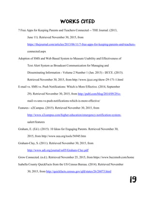 19
WORKS CITED
7 Free Apps for Keeping Parents and Teachers Connected -- THE Journal. (2013,
June 11). Retrieved November 30, 2015, from
https://thejournal.com/articles/2013/06/11/7-free-apps-for-keeping-parents-and-teachers-
connected.aspx
Adoption of SMS and Web Based System to Measure Usability and Effectiveness of
Text Alert System as Broadcast Communication for Managing and
Disseminating Information - Volume 2 Number 1 (Jan. 2013) - IJCCE. (2013).
Retrieved November 30, 2015, from http://www.ijcce.org/show-29-171-1.html
E-mail vs. SMS vs. Push Notifications: Which is More Effective. (2014, September
29). Retrieved November 30, 2015, from http://publ.com/blog/2014/09/29/e-
mail-vs-sms-vs-push-notifications-which-is-more-effective/
Features - e2Campus. (2015). Retrieved November 30, 2015, from
http://www.e2campus.com/higher-education/emergency-notification-system-
ualert/features
Graham, E. (Ed.). (2015). 10 Ideas for Engaging Parents. Retrieved November 30,
2015, from http://www.nea.org/tools/56945.htm
Graham-Clay, S. (2011). Retrieved November 30, 2015, from
http://www.adi.org/journal/ss05/Graham-Clay.pdf
Grow Connected. (n.d.). Retrieved November 25, 2015, from https://www.buzzmob.com/home
Isabella County QuickFacts from the US Census Bureau. (2014). Retrieved November
30, 2015, from http://quickfacts.census.gov/qfd/states/26/26073.html
 