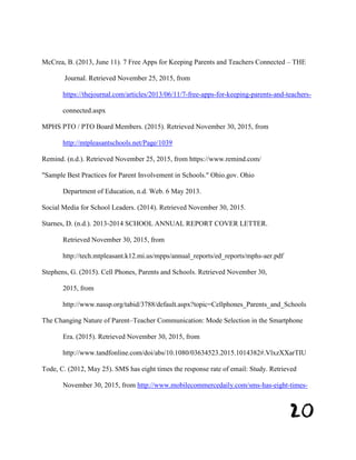 20
McCrea, B. (2013, June 11). 7 Free Apps for Keeping Parents and Teachers Connected – THE
Journal. Retrieved November 25, 2015, from
https://thejournal.com/articles/2013/06/11/7-free-apps-for-keeping-parents-and-teachers-
connected.aspx
MPHS PTO / PTO Board Members. (2015). Retrieved November 30, 2015, from
http://mtpleasantschools.net/Page/1039
Remind. (n.d.). Retrieved November 25, 2015, from https://www.remind.com/
"Sample Best Practices for Parent Involvement in Schools." Ohio.gov. Ohio
Department of Education, n.d. Web. 6 May 2013.
Social Media for School Leaders. (2014). Retrieved November 30, 2015.
Starnes, D. (n.d.). 2013-2014 SCHOOL ANNUAL REPORT COVER LETTER.
Retrieved November 30, 2015, from
http://tech.mtpleasant.k12.mi.us/mpps/annual_reports/ed_reports/mphs-aer.pdf
Stephens, G. (2015). Cell Phones, Parents and Schools. Retrieved November 30,
2015, from
http://www.nassp.org/tabid/3788/default.aspx?topic=Cellphones_Parents_and_Schools
The Changing Nature of Parent–Teacher Communication: Mode Selection in the Smartphone
Era. (2015). Retrieved November 30, 2015, from
http://www.tandfonline.com/doi/abs/10.1080/03634523.2015.1014382#.VlxzXXarTIU
Tode, C. (2012, May 25). SMS has eight times the response rate of email: Study. Retrieved
November 30, 2015, from http://www.mobilecommercedaily.com/sms-has-eight-times-
 