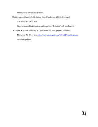 21
the-response-rate-of-email-study
What is push notification? - Definition from WhatIs.com. (2015). Retrieved
November 30, 2015, from
http://searchmobilecomputing.techtarget.com/definition/push-notification
ZICKUHR, K. (2011, February 2). Generations and their gadgets. Retrieved
November 30, 2015, from http://www.pewinternet.org/2011/02/03/generations-
and-their-gadgets/
 