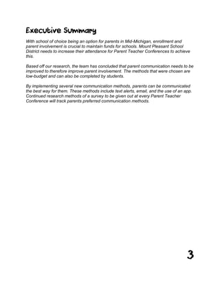 3
Executive Summary
With school of choice being an option for parents in Mid-Michigan, enrollment and
parent involvement is crucial to maintain funds for schools. Mount Pleasant School
District needs to increase their attendance for Parent Teacher Conferences to achieve
this.
Based off our research, the team has concluded that parent communication needs to be
improved to therefore improve parent involvement. The methods that were chosen are
low-budget and can also be completed by students.
By implementing several new communication methods, parents can be communicated
the best way for them. These methods include text alerts, email, and the use of an app.
Continued research methods of a survey to be given out at every Parent Teacher
Conference will track parents preferred communication methods.
 