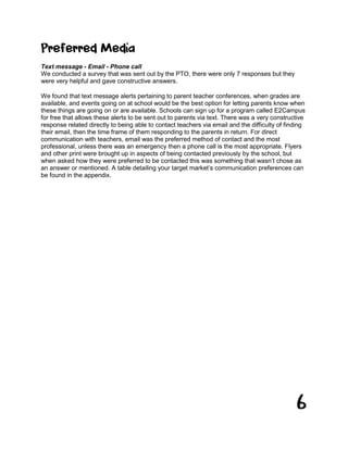 6
Preferred Media
Text message - Email - Phone call
We conducted a survey that was sent out by the PTO, there were only 7 responses but they
were very helpful and gave constructive answers.
We found that text message alerts pertaining to parent teacher conferences, when grades are
available, and events going on at school would be the best option for letting parents know when
these things are going on or are available. Schools can sign up for a program called E2Campus
for free that allows these alerts to be sent out to parents via text. There was a very constructive
response related directly to being able to contact teachers via email and the difficulty of finding
their email, then the time frame of them responding to the parents in return. For direct
communication with teachers, email was the preferred method of contact and the most
professional, unless there was an emergency then a phone call is the most appropriate. Flyers
and other print were brought up in aspects of being contacted previously by the school, but
when asked how they were preferred to be contacted this was something that wasn’t chose as
an answer or mentioned. A table detailing your target market’s communication preferences can
be found in the appendix.
 
