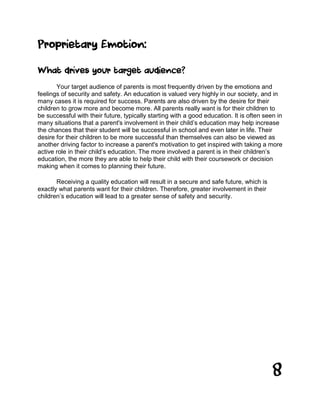 8
Proprietary Emotion:
What drives your target audience?
Your target audience of parents is most frequently driven by the emotions and
feelings of security and safety. An education is valued very highly in our society, and in
many cases it is required for success. Parents are also driven by the desire for their
children to grow more and become more. All parents really want is for their children to
be successful with their future, typically starting with a good education. It is often seen in
many situations that a parent's involvement in their child’s education may help increase
the chances that their student will be successful in school and even later in life. Their
desire for their children to be more successful than themselves can also be viewed as
another driving factor to increase a parent's motivation to get inspired with taking a more
active role in their child’s education. The more involved a parent is in their children’s
education, the more they are able to help their child with their coursework or decision
making when it comes to planning their future.
Receiving a quality education will result in a secure and safe future, which is
exactly what parents want for their children. Therefore, greater involvement in their
children’s education will lead to a greater sense of safety and security.
 