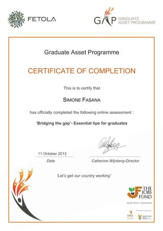Graduate Asset Programme
CERTIFICATE OF COMPLETION
This is to certify that
SIMONE FASANA
has officially completed the following online assessment :
‘Bridging the gap’- Essential tips for graduates
11 October 2013
Date Catherine Wijnberg-Director
‘Let’s get our country working’
 