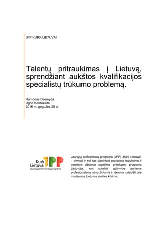 JPP KURK LIETUVAI
Talentų pritraukimas į Lietuvą,
sprendžiant aukštos kvalifikacijos
specialistų trūkumo problemą.
Ramūnas Dzemyda
Ugnė Kerdokaitė
2016 m. gegužės 20 d.
Jaunųjų profesionalų programa (JPP) „Kurk Lietuvai“
– pirmoji ir kol kas vienintelė profesinio tobulinimo ir
gerosios užsienio praktikos pritaikymo programa
Lietuvoje, kuri suteikia galimybę jauniems
profesionalams savo žiniomis ir idėjomis prisidėti prie
modernios Lietuvos ateities kūrimo.
 