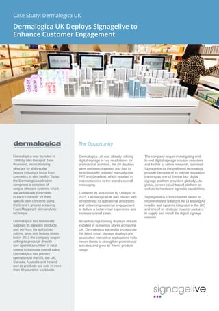 The Opportunity
Dermalogica UK was already utilising
digital signage in key retail stores for
promotional activities, the AV displays
were not interconnected and had to
be individually updated manually (via
PPT and Dropbox), which resulted in
inconsistencies to the brand’s overall
messaging.
Further to its acquisition by Unilever in
2015, Dermalogica UK was tasked with
streamlining its operational processes
and enhancing customer engagement
to deliver a better retail experience and
increase overall sales.
As well as repurposing displays already
installed in numerous stores across the
UK, Dermalogica wanted to incorporate
the latest smart signage displays and
associated interactive applications in its
newer stores to strengthen promotional
activities and grow its “Hero” product
range.
The company began investigating end-
to-end digital signage solution providers
and further to online research, identified
Signagelive as the preferred technology
provider because of its market reputation
(ranking as one of the top four digital
signage platform providers globally), its
global, secure cloud-based platform as
well as its hardware-agnostic capabilities.
Signagelive is 100% channel based so
recommended Solutions AV (a leading AV
reseller and systems integrator in the UK)
and one of its strategic channel partners
to supply and install the digital signage
network.
Dermalogica was founded in
1986 by skin therapist Jane
Wurwand, revolutionising
skincare by shifting the
beauty industry’s focus from
cosmetics to skin health. Today,
the Dermalogica collection
comprises a selection of
unique skincare systems which
are individually prescribed
to each customer for their
specific skin concerns using
the brand’s ground-breaking
Face Mapping® skin analysis
technique.
Dermalogica has historically
supplied its skincare products
and services via authorised
salons, spas and beauty stores
but in 2013 the company began
selling its products directly
and opened a number of retail
outlets to increase overall sales.
Dermalogica has primary
operations in the US, the UK,
Canada, Australia and Ireland
and its products are sold in more
than 80 countries worldwide.
Case Study: Dermalogica UK
Dermalogica UK Deploys Signagelive to
Enhance Customer Engagement
 