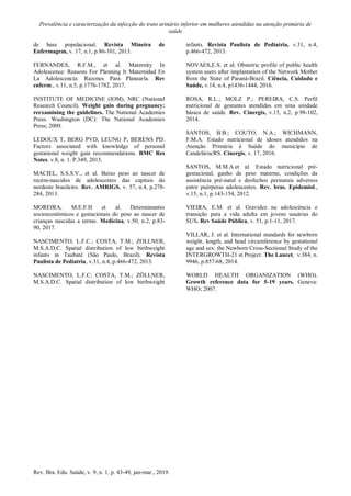 Prevalência e caracterização da infecção do trato urinário inferior em mulheres atendidas na atenção primária de
saúde
Rev. Bra. Edu. Saúde, v. 9, n. 1, p. 43-49, jan-mar., 2019.
de base populacional. Revista Mineira de
Enfermagem, v. 17, n.1, p.86-101, 2013.
FERNANDES, R.F.M., et al. Maternity In
Adolescence: Reasons For Planning It Maternidad En
La Adolescencia: Razones Para Planearla. Rev
enferm., v.11, n.5, p.1776-1782, 2017.
INSTITUTE OF MEDICINE (IOM), NRC (National
Research Council). Weight gain during pregnancy:
reexamining the guidelines. The National Academies
Press. Washington (DC): The National Academies
Press; 2009.
LEDOUX T, BERG PVD, LEUNG P, BERENS PD.
Factors associated with knowledge of personal
gestational weight gain recommendations. BMC Res
Notes. v.8, n. 1. P.349, 2015.
MACIEL, S.S.S.V., et al. Baixo peso ao nascer de
recém-nascidos de adolescentes das capitais do
nordeste brasileiro. Rev. AMRIGS, v. 57, n.4, p.278-
284, 2013.
MOREIRA, M.E.F.H et al. Determinantes
socioeconômicos e gestacionais do peso ao nascer de
crianças nascidas a termo. Medicina, v.50, n.2, p.83-
90, 2017.
NASCIMENTO, L.F.C.; COSTA, T.M.; ZOLLNER,
M.S.A.D.C. Spatial distribution of low birthweight
infants in Taubaté (São Paulo, Brazil). Revista
Paulista de Pediatria, v.31, n.4,:p.466-472, 2013.
NASCIMENTO, L.F.C; COSTA, T.M.; ZÖLLNER,
M.S.A.D.C. Spatial distribution of low birthweight
infants. Revista Paulista de Pediatria, v.31, n.4,
p.466-472, 2013.
NOVAES,E.S. et al. Obstetric profile of public health
system users after implantation of the Network Mother
from the State of Paraná-Brazil. Ciência, Cuidado e
Saúde, v.14, n.4, p1436-1444, 2016.
ROSA, R.L.; MOLZ P.; PEREIRA, C.S. Perfil
nutricional de gestantes atendidas em uma unidade
básica de saúde. Rev. Cinergis, v.15, n.2, p.98-102,
2014.
SANTOS, B.B.; COUTO, N.A.; WICHMANN,
F.M.A. Estado nutricional de idosos atendidos na
Atenção Primária à Saúde do município de
Candelária/RS. Cinergis, v. 17, 2016.
SANTOS, M.M.A.et al. Estado nutricional pré-
gestacional, ganho de peso materno, condições da
assistência pré-natal e desfechos perinatais adversos
entre puérperas adolescentes. Rev. bras. Epidemiol.,
v.15, n.1, p.143-154, 2012.
VIEIRA, E.M. et al. Gravidez na adolescência e
transição para a vida adulta em jovens usuárias do
SUS. Rev Saúde Pública, v. 51, p.1-11, 2017.
VILLAR, J. et al. International standards for newborn
weight, length, and head circumference by gestational
age and sex: the Newborn Cross-Sectional Study of the
INTERGROWTH-21 st Project. The Lancet, v.384, n.
9946, p.857-68, 2014.
WORLD HEALTH ORGANIZATION (WHO).
Growth reference data for 5-19 years. Geneva:
WHO; 2007.
 