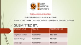 TOPIC:- THE THREE DIMENSIONS OF SUSTAINABLE DEVELOPMENT
SUBMITTED BY:
MITTAL SCHOOL OF BUSINESS
NAME OF THE FACULTY:- Dr. TAUSIF ALTAMASH
STUDENTS NAME ROLL NO. REGISTRATION NO.
Waghmare Susheel RQOC01A27 12221619
Deepak Maurya RQOC01A28 12216981
Vineet Japra RQOC01A29 12218250
 