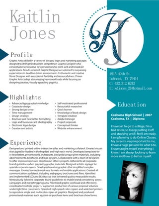 JKJones
Kaitlin
4915 40th St
Lubbock, TX 79414
C: 432.312.6242
E: kdjones_21@hotmail.com
Profile
Graphic Artist skilled in a variety of designs, logos and marketing packages
designed to strengthen business competence. Graphic Designer who
conceptualizes innovative design solutions for print, web and broadcast
applications. Results-oriented Graphic Designer accustomed to surpassing
expectations in deadline-driven environments. Enthusiastic and creative
Visual Designer with exceptional flexibility and resourcefulness. Driven
Graphic Artist adept at managing heavy workloads while focusing on
designing creative, visually-appealing graphics.
Highlights
•	 Advanced typography knowledge
•	 Corporate design
•	 Strong design sense
•	 Time management
•	 Design strategy
•	 Brochure and newsletter formatting
•	 Logo and business card photography
•	 Electronic logo design
•	 Creative and artistic
•	 Self-motivated professional
•	 Resourceful researcher
•	 Quick learner
•	 Knowledge of book design
•	 Template creation
•	 Adobe InDesign
•	 Project proposals
•	 Conceptual thinker
•	 Website enhancement
Experience
Designed and printed online interactive sales and marketing collateral. Created visuals
that appeal to leaders in the big data and high-tech world. Developed templates for
e-newsletters, presentations and reports. Designed unique print materials, including
advertisements, brochures and logo designs. Collaborated with a team of designers
to offer improvements and direction on others’projects. Adhered to all corporate
brand guidelines when preparing graphic materials. Designed artistic signage for
special corporate events. Developed creative graphics that simplified complex
messages. Created concept mock-ups for web and mobile applications. Created all
communications collateral, including web pages, brochures and fliers. Identified
and implemented SEO and SEM tactics that delivered quality measurable results.
Meticulously followed corporate brand guidelines to enable brand consistency across
campaigns and marketing programs. Prioritized graphic workload and effectively
coordinated multiple projects. Supported production of various proposal volumes
under tight time constraints. Operated high-speed color copiers and wide bed printers
to reproduce single and multicolor copies of graphics. Designed and produced
promotional materials such as point-of-purchase items and brochure show forms.
Education
Coahome High School | 2007
Coahoma, TX | Diploma
I have yet to go to college, I’m a
bad tester, so I keep putting it off
and studying until I feel I am ready.
I am planning to do Online Classes.
My career is very important to me,
I have a huge passion for what I do,
I have taught myself everything I
know. I am always looking to learn
more and how to better myself.
 