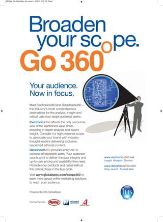 Powered by IHS GlobalSpec
Premier Partners:
Meet Electronics360 and Datasheets360—
the industry's most comprehensive
destinations for the analysis, insight and
critical data your target audience seeks.
Electronics360 affords the only panoramic
view of the electronics value chain,
providing in-depth analysis and expert
insight. Consider it a high-powered scope
to associate your brand with industry
thought leaders delivering exclusive,
respected editorial content.
Datasheets360 provides entry into a
universe of electronic parts. Your audience
counts on it to deliver the data integrity and
up-to-date pricing and availability they need.
Promote your products and datasheets at
this critical phase in the buy cycle.
Visit www.globalspec.com/scope360 to
learn more about online marketing solutions
to reach your audience.
Your audience.
Now in focus.
Broaden
your scope.
Go360
www.datasheets360.com
Easy search. Trusted data.
www.electronics360.net
Insight. Analysis. Opinion.
BtB Mag Tab GlobalSpec Ad_Layout 1 2/25/13 5:05 PM Page 1
 