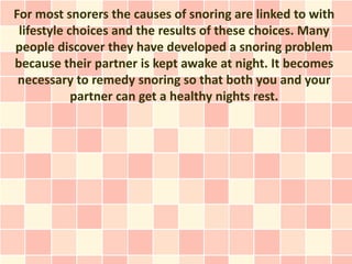 For most snorers the causes of snoring are linked to with
 lifestyle choices and the results of these choices. Many
people discover they have developed a snoring problem
because their partner is kept awake at night. It becomes
 necessary to remedy snoring so that both you and your
            partner can get a healthy nights rest.
 