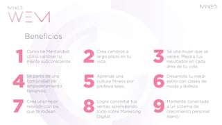 Curso de Mentalidad:
cómo cambiar tu
mente subconsciente.
Sé parte de una
comunidad de
empoderamiento
femenino.
Sé una mujer que se
valore. Mejora tus
resultados en cada
área de tu vida.
Desarrolla tu mejor
estilo con clases de
moda y belleza.
Crea cambios a
largo plazo en tu
vida.
Aprende una
cultura fitness por
profesionales.
Crea una mejor
relación con los
que te rodean.
Mantente conectada
a un sistema de
crecimiento personal
diario.
Logra concretar tus
ventas aprendiendo
todo sobre Marketing
Digital.
Beneficios
 