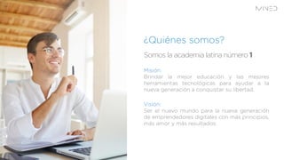 Somos la academia latina número
¿Quiénes somos?
Misión:
Brindar la mejor educación y las mejores
herramientas tecnológicas para ayudar a la
nueva generación a conquistar su libertad.
Visión:
Ser el nuevo mundo para la nueva generación
de emprendedores digitales con más principios,
más amor y más resultados.
 